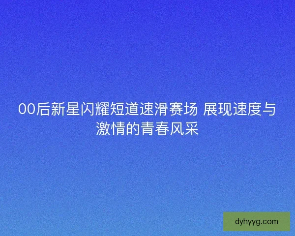00后新星闪耀短道速滑赛场 展现速度与激情的青春风采