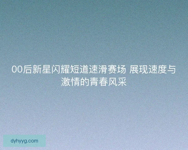 00后新星闪耀短道速滑赛场 展现速度与激情的青春风采