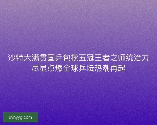 沙特大满贯国乒包揽五冠王者之师统治力尽显点燃全球乒坛热潮再起
