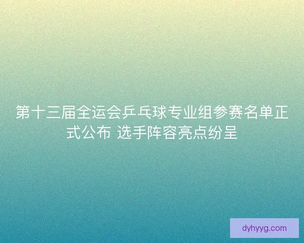 第十三届全运会乒乓球专业组参赛名单正式公布 选手阵容亮点纷呈