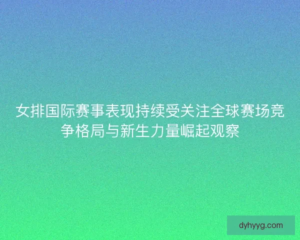 女排国际赛事表现持续受关注全球赛场竞争格局与新生力量崛起观察